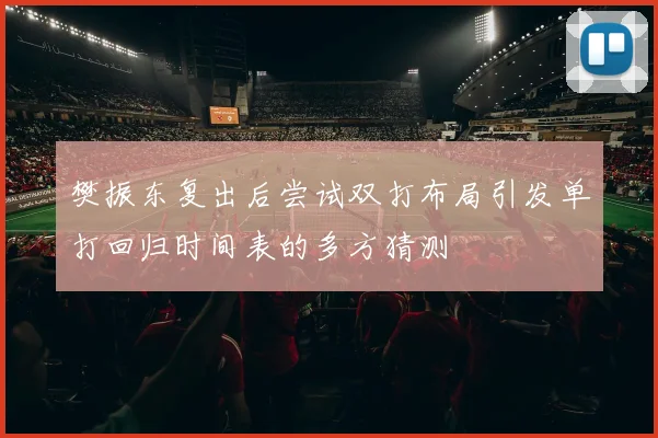 樊振东复出后尝试双打布局引发单打回归时间表的多方猜测